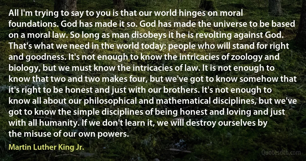 All I'm trying to say to you is that our world hinges on moral foundations. God has made it so. God has made the universe to be based on a moral law. So long as man disobeys it he is revolting against God. That's what we need in the world today: people who will stand for right and goodness. It's not enough to know the intricacies of zoology and biology, but we must know the intricacies of law. It is not enough to know that two and two makes four, but we've got to know somehow that it's right to be honest and just with our brothers. It's not enough to know all about our philosophical and mathematical disciplines, but we've got to know the simple disciplines of being honest and loving and just with all humanity. If we don't learn it, we will destroy ourselves by the misuse of our own powers. (Martin Luther King Jr.)