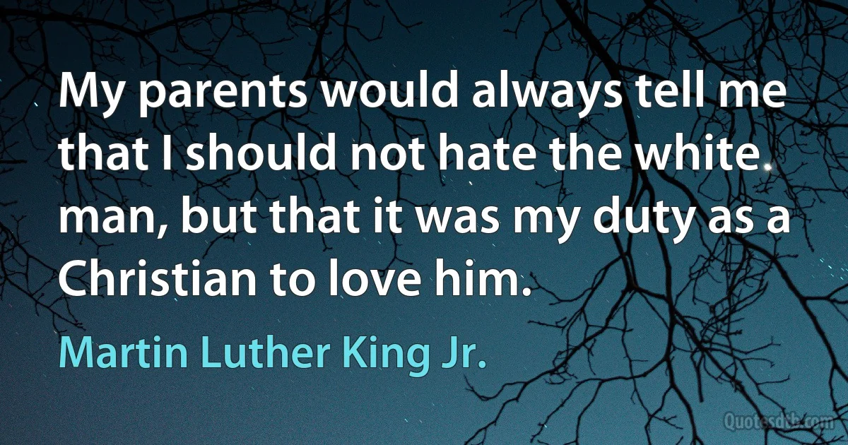 My parents would always tell me that I should not hate the white man, but that it was my duty as a Christian to love him. (Martin Luther King Jr.)