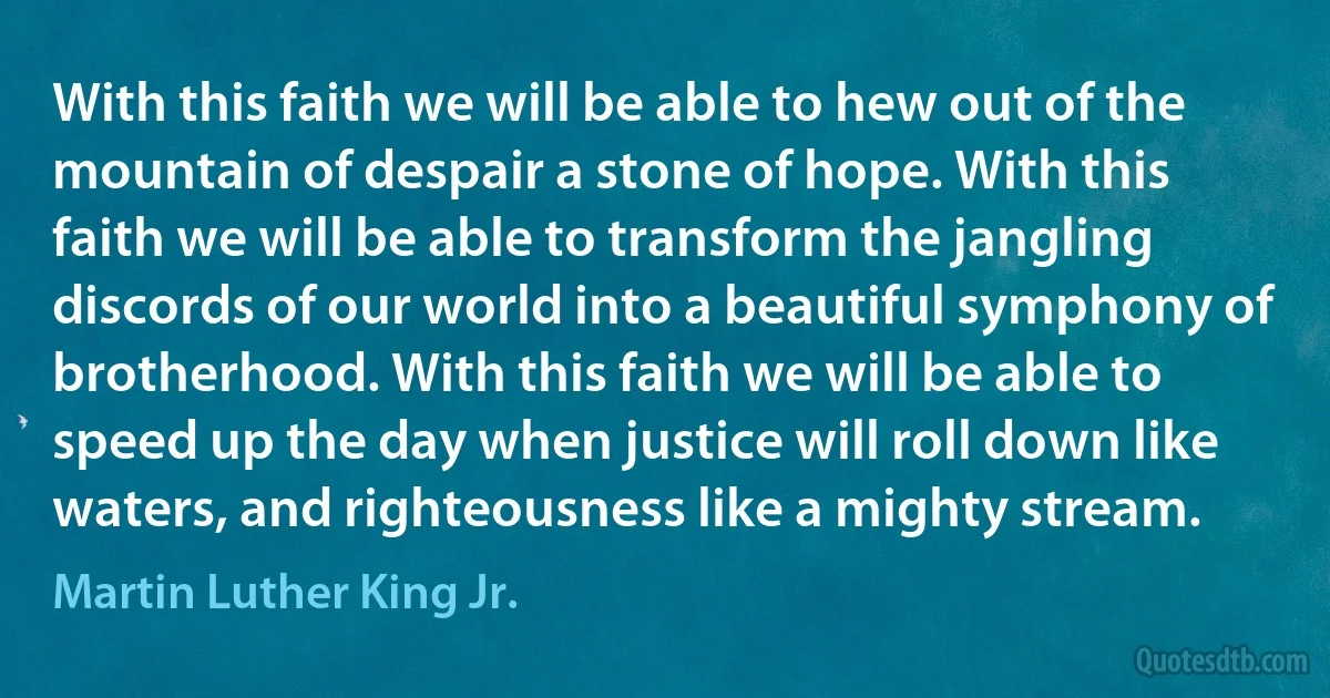 With this faith we will be able to hew out of the mountain of despair a stone of hope. With this faith we will be able to transform the jangling discords of our world into a beautiful symphony of brotherhood. With this faith we will be able to speed up the day when justice will roll down like waters, and righteousness like a mighty stream. (Martin Luther King Jr.)