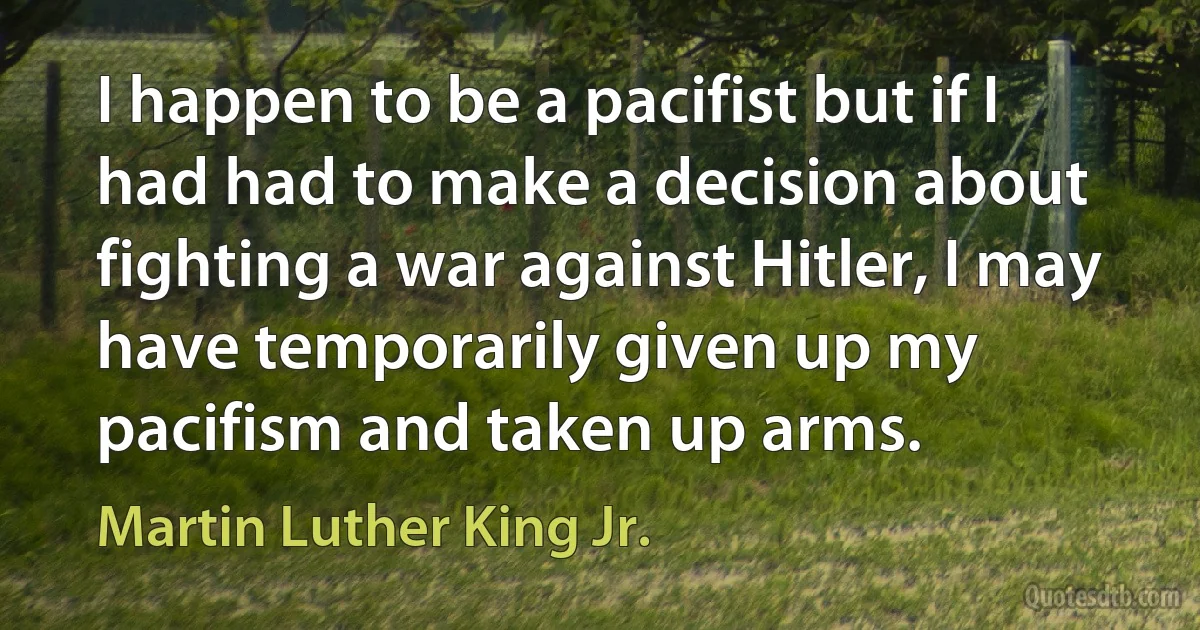 I happen to be a pacifist but if I had had to make a decision about fighting a war against Hitler, I may have temporarily given up my pacifism and taken up arms. (Martin Luther King Jr.)