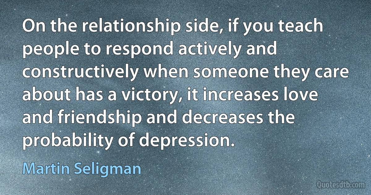 On the relationship side, if you teach people to respond actively and constructively when someone they care about has a victory, it increases love and friendship and decreases the probability of depression. (Martin Seligman)