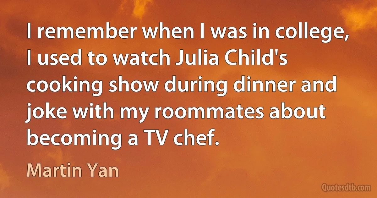 I remember when I was in college, I used to watch Julia Child's cooking show during dinner and joke with my roommates about becoming a TV chef. (Martin Yan)