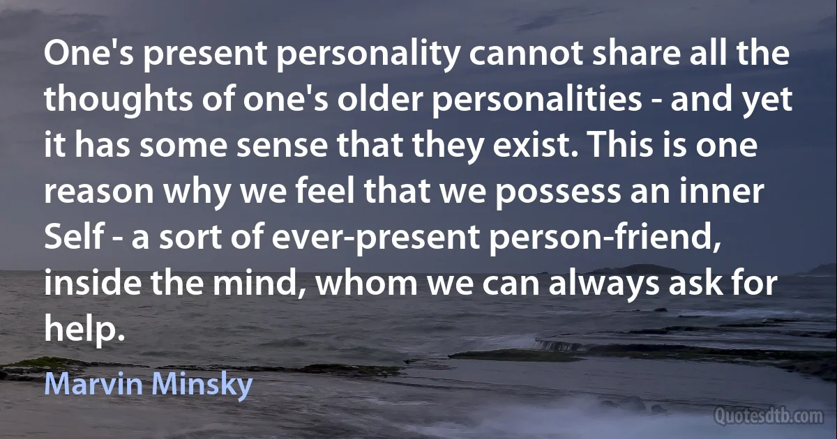 One's present personality cannot share all the thoughts of one's older personalities - and yet it has some sense that they exist. This is one reason why we feel that we possess an inner Self - a sort of ever-present person-friend, inside the mind, whom we can always ask for help. (Marvin Minsky)