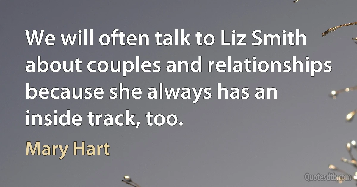 We will often talk to Liz Smith about couples and relationships because she always has an inside track, too. (Mary Hart)