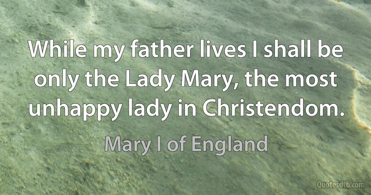 While my father lives I shall be only the Lady Mary, the most unhappy lady in Christendom. (Mary I of England)