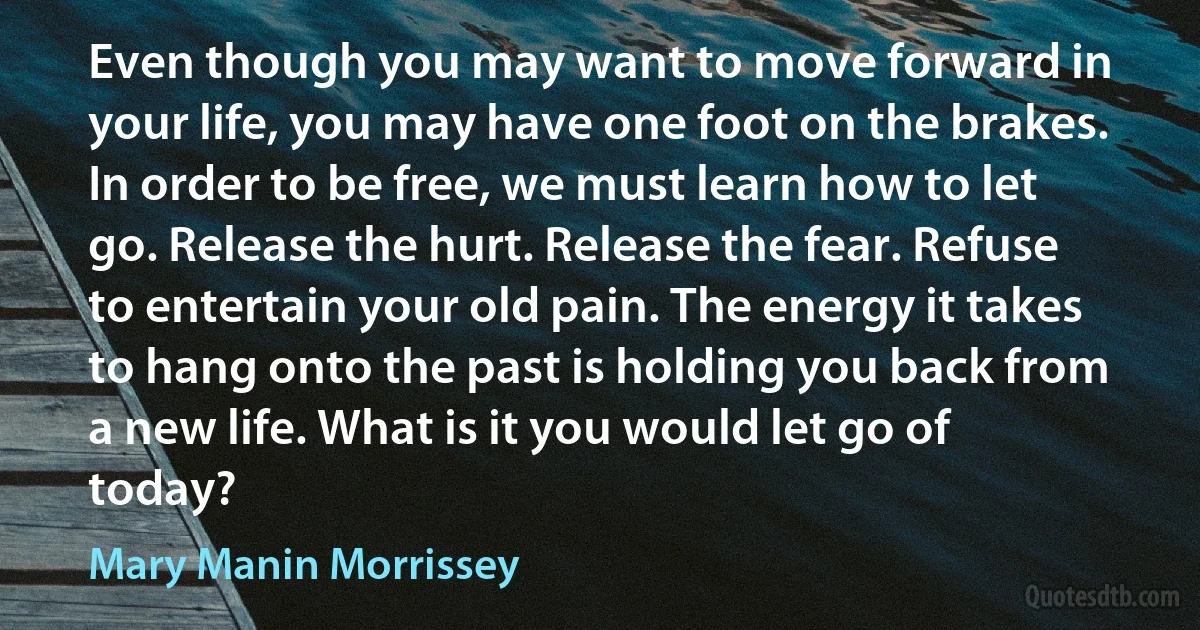 Even though you may want to move forward in your life, you may have one foot on the brakes. In order to be free, we must learn how to let go. Release the hurt. Release the fear. Refuse to entertain your old pain. The energy it takes to hang onto the past is holding you back from a new life. What is it you would let go of today? (Mary Manin Morrissey)