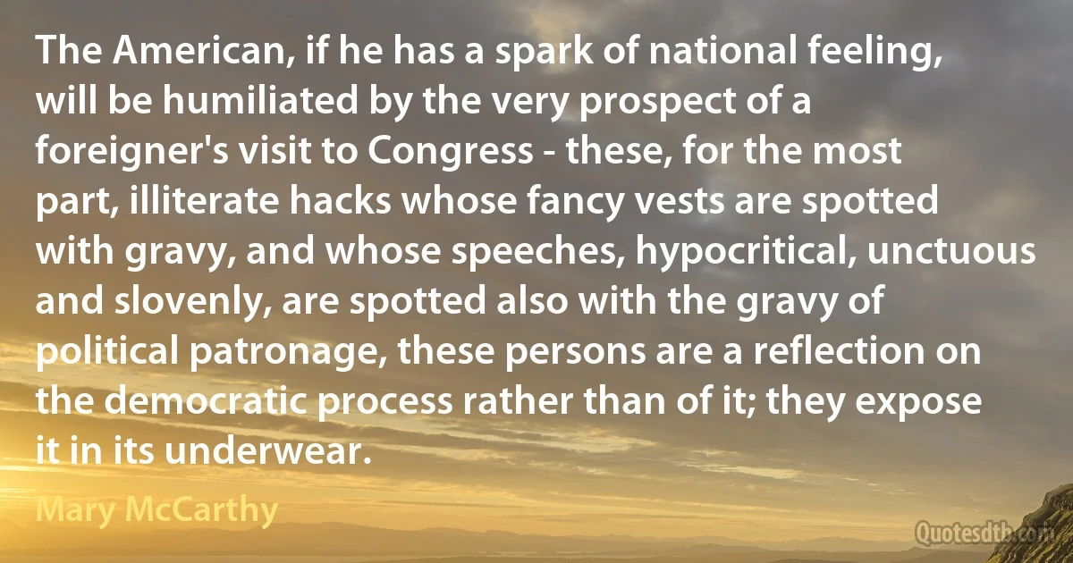 The American, if he has a spark of national feeling, will be humiliated by the very prospect of a foreigner's visit to Congress - these, for the most part, illiterate hacks whose fancy vests are spotted with gravy, and whose speeches, hypocritical, unctuous and slovenly, are spotted also with the gravy of political patronage, these persons are a reflection on the democratic process rather than of it; they expose it in its underwear. (Mary McCarthy)