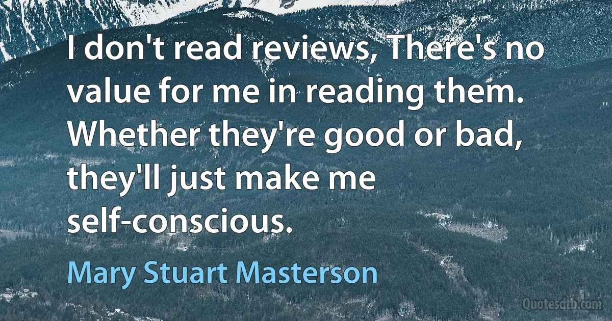 I don't read reviews, There's no value for me in reading them. Whether they're good or bad, they'll just make me self-conscious. (Mary Stuart Masterson)