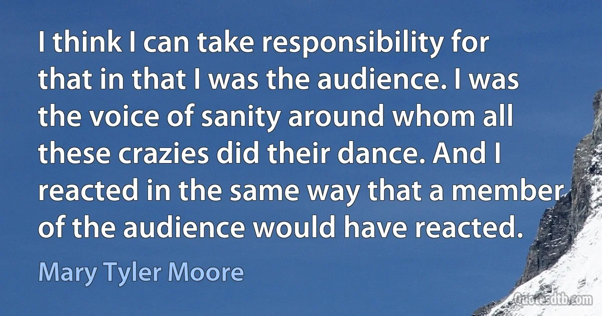 I think I can take responsibility for that in that I was the audience. I was the voice of sanity around whom all these crazies did their dance. And I reacted in the same way that a member of the audience would have reacted. (Mary Tyler Moore)