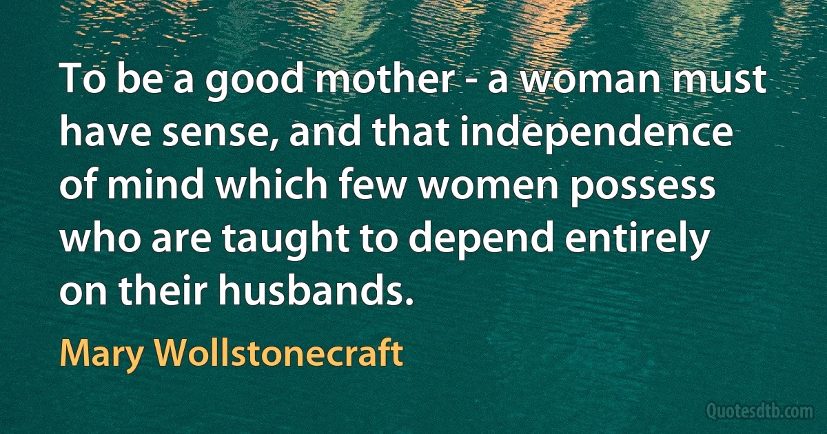 To be a good mother - a woman must have sense, and that independence of mind which few women possess who are taught to depend entirely on their husbands. (Mary Wollstonecraft)