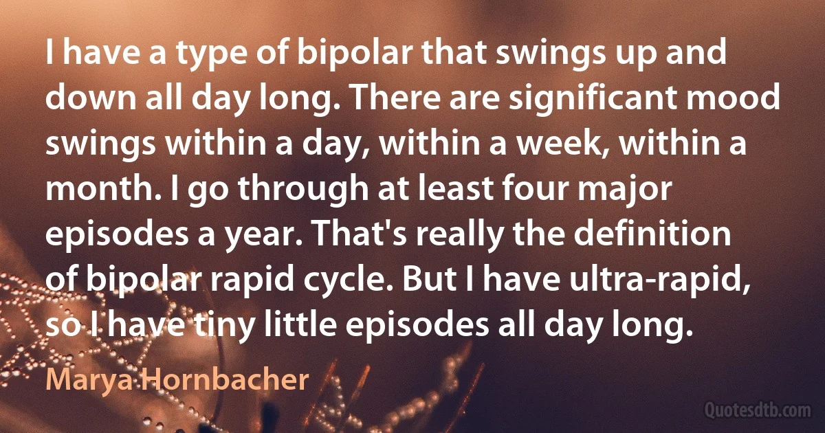 I have a type of bipolar that swings up and down all day long. There are significant mood swings within a day, within a week, within a month. I go through at least four major episodes a year. That's really the definition of bipolar rapid cycle. But I have ultra-rapid, so I have tiny little episodes all day long. (Marya Hornbacher)