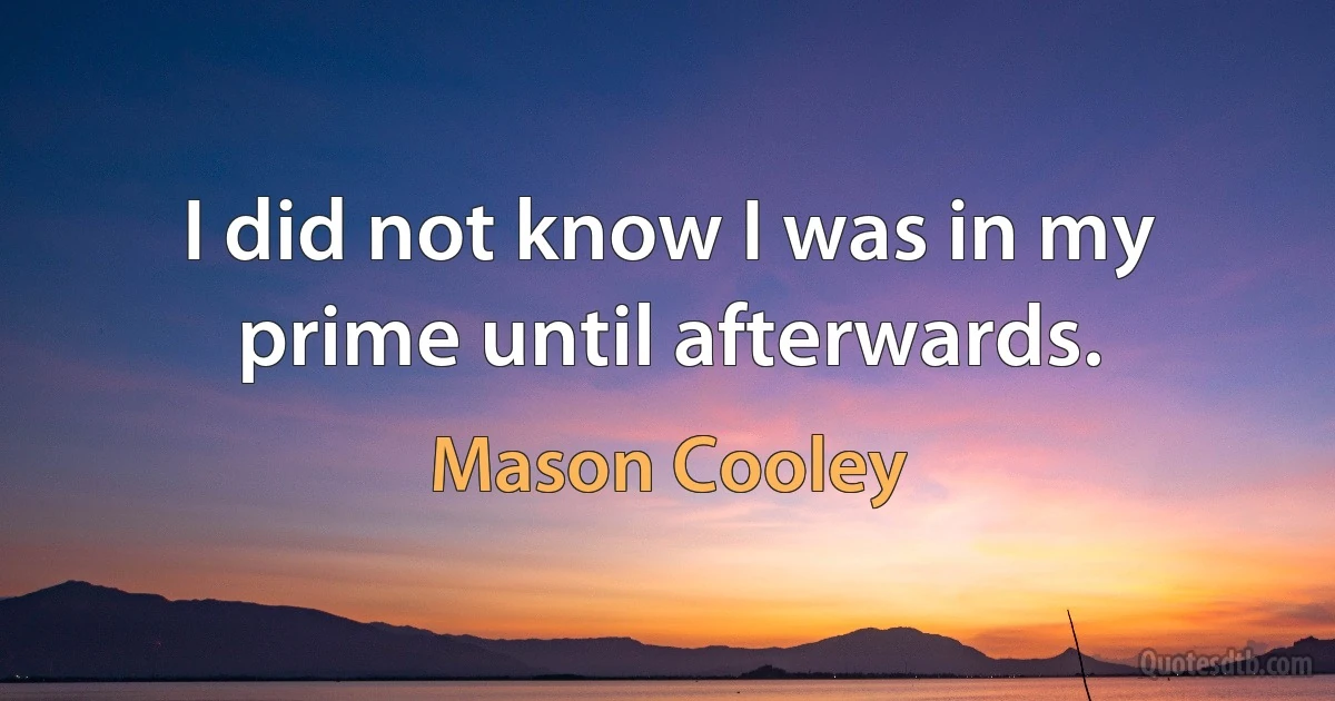 I did not know I was in my prime until afterwards. (Mason Cooley)