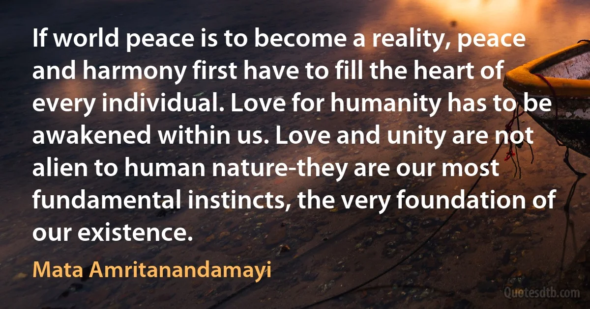 If world peace is to become a reality, peace and harmony first have to fill the heart of every individual. Love for humanity has to be awakened within us. Love and unity are not alien to human nature-they are our most fundamental instincts, the very foundation of our existence. (Mata Amritanandamayi)