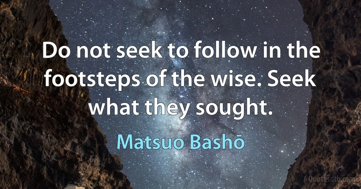 Do not seek to follow in the footsteps of the wise. Seek what they sought. (Matsuo Bashō)