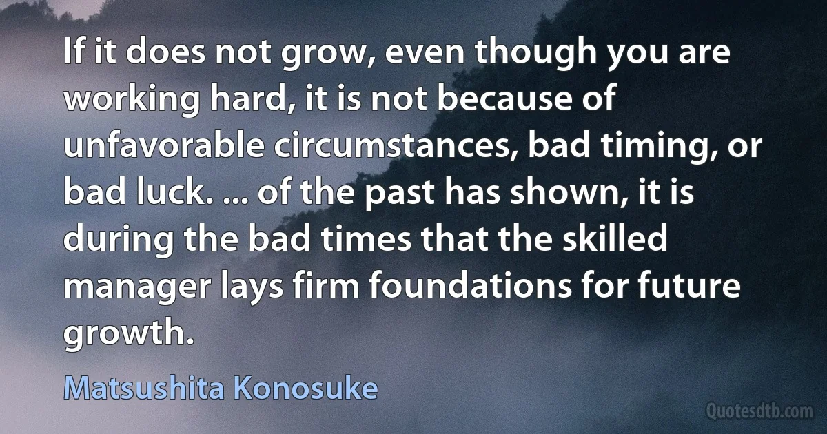 If it does not grow, even though you are working hard, it is not because of unfavorable circumstances, bad timing, or bad luck. ... of the past has shown, it is during the bad times that the skilled manager lays firm foundations for future growth. (Matsushita Konosuke)