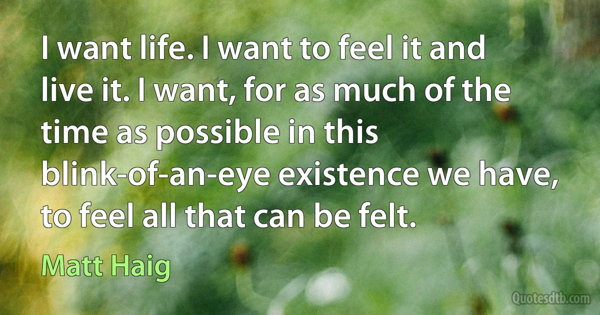 I want life. I want to feel it and live it. I want, for as much of the time as possible in this blink-of-an-eye existence we have, to feel all that can be felt. (Matt Haig)