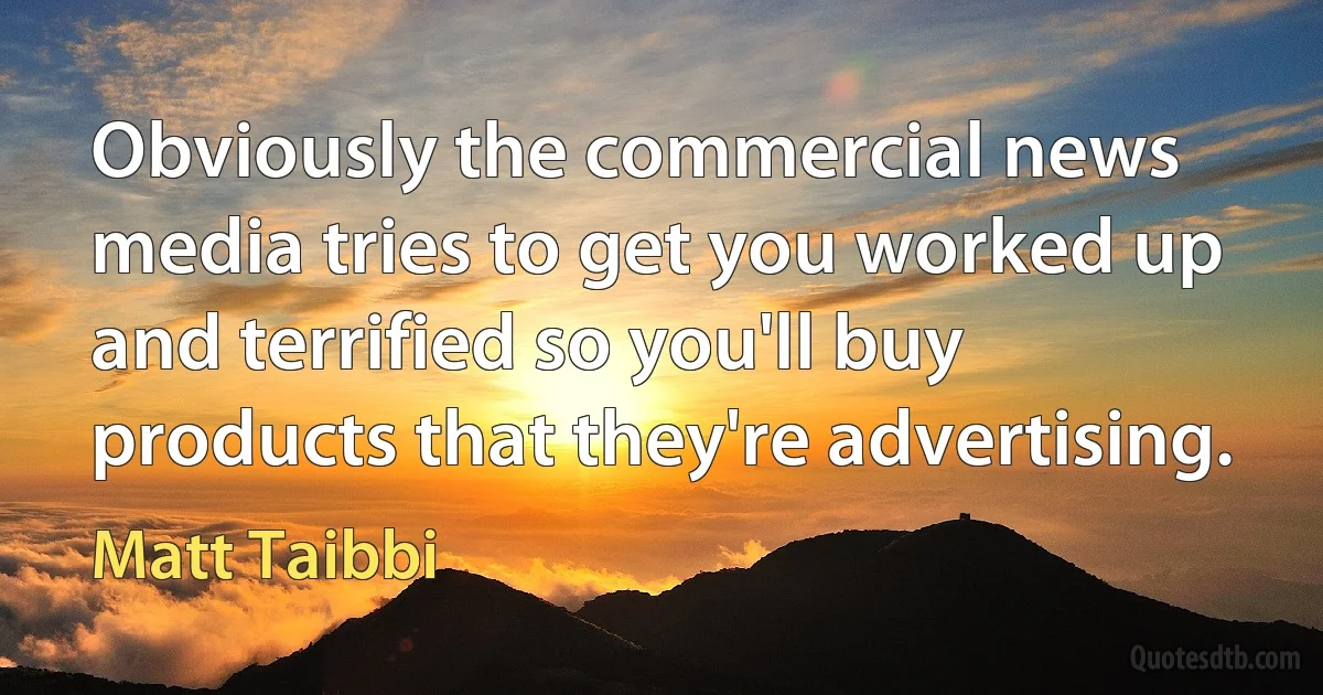 Obviously the commercial news media tries to get you worked up and terrified so you'll buy products that they're advertising. (Matt Taibbi)