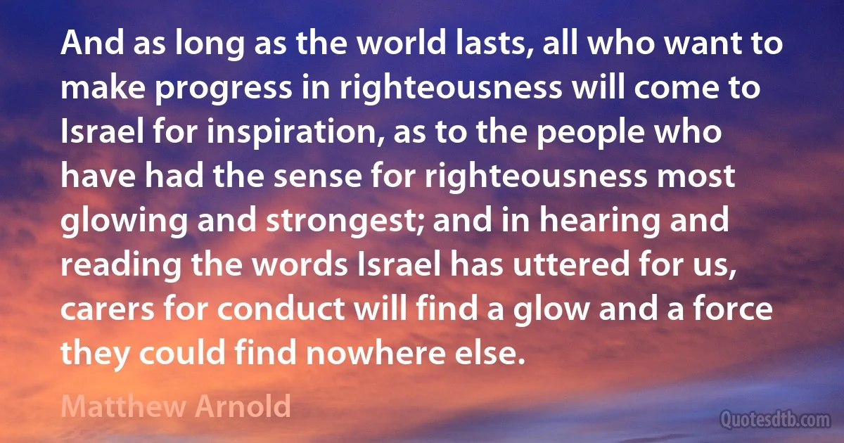 And as long as the world lasts, all who want to make progress in righteousness will come to Israel for inspiration, as to the people who have had the sense for righteousness most glowing and strongest; and in hearing and reading the words Israel has uttered for us, carers for conduct will find a glow and a force they could find nowhere else. (Matthew Arnold)