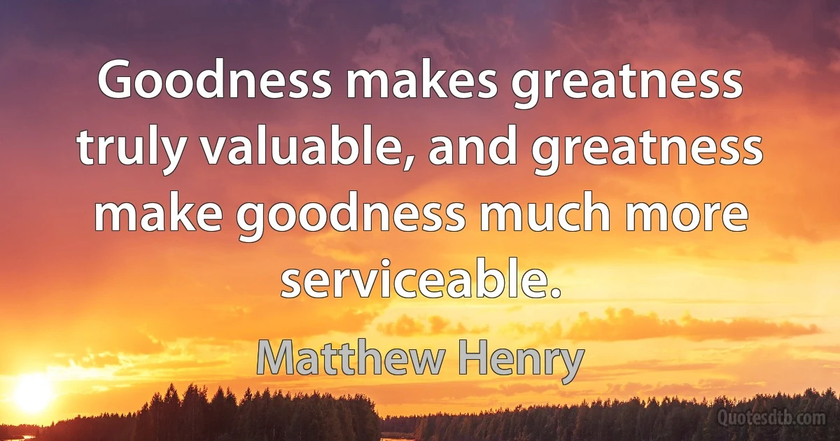 Goodness makes greatness truly valuable, and greatness make goodness much more serviceable. (Matthew Henry)