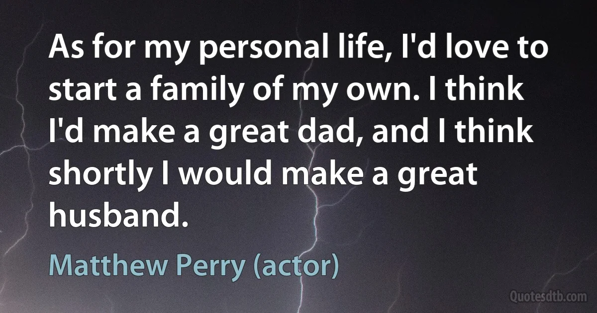 As for my personal life, I'd love to start a family of my own. I think I'd make a great dad, and I think shortly I would make a great husband. (Matthew Perry (actor))