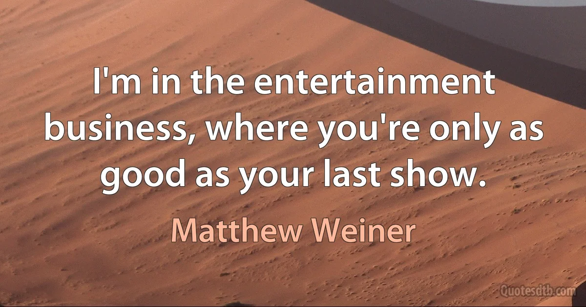 I'm in the entertainment business, where you're only as good as your last show. (Matthew Weiner)