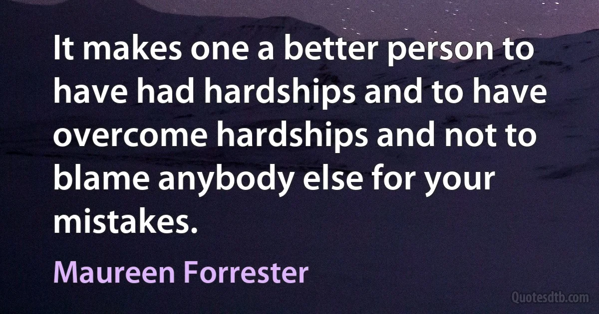 It makes one a better person to have had hardships and to have overcome hardships and not to blame anybody else for your mistakes. (Maureen Forrester)