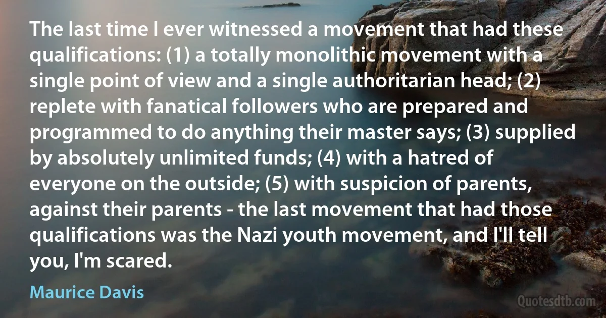 The last time I ever witnessed a movement that had these qualifications: (1) a totally monolithic movement with a single point of view and a single authoritarian head; (2) replete with fanatical followers who are prepared and programmed to do anything their master says; (3) supplied by absolutely unlimited funds; (4) with a hatred of everyone on the outside; (5) with suspicion of parents, against their parents - the last movement that had those qualifications was the Nazi youth movement, and I'll tell you, I'm scared. (Maurice Davis)