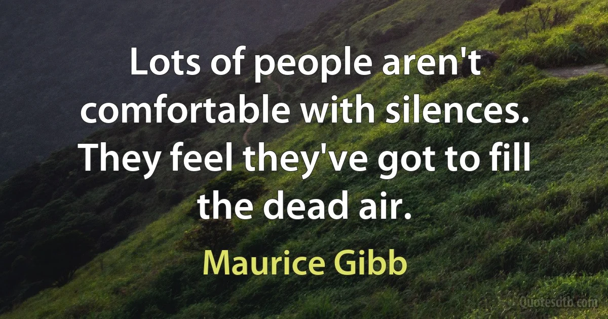 Lots of people aren't comfortable with silences. They feel they've got to fill the dead air. (Maurice Gibb)