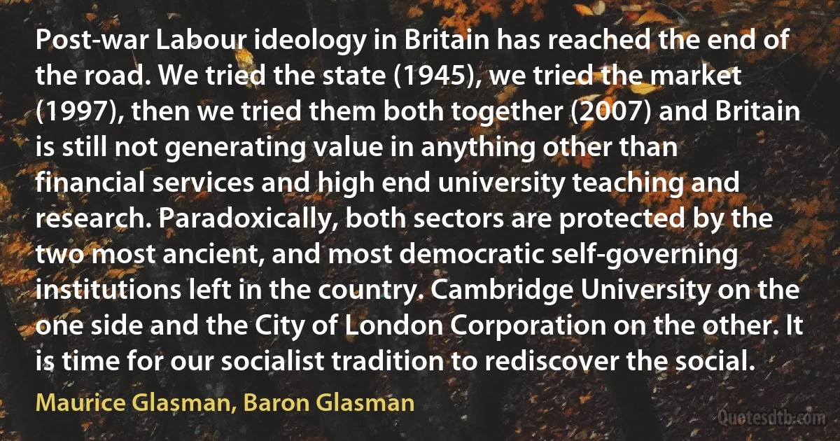 Post-war Labour ideology in Britain has reached the end of the road. We tried the state (1945), we tried the market (1997), then we tried them both together (2007) and Britain is still not generating value in anything other than financial services and high end university teaching and research. Paradoxically, both sectors are protected by the two most ancient, and most democratic self-governing institutions left in the country. Cambridge University on the one side and the City of London Corporation on the other. It is time for our socialist tradition to rediscover the social. (Maurice Glasman, Baron Glasman)