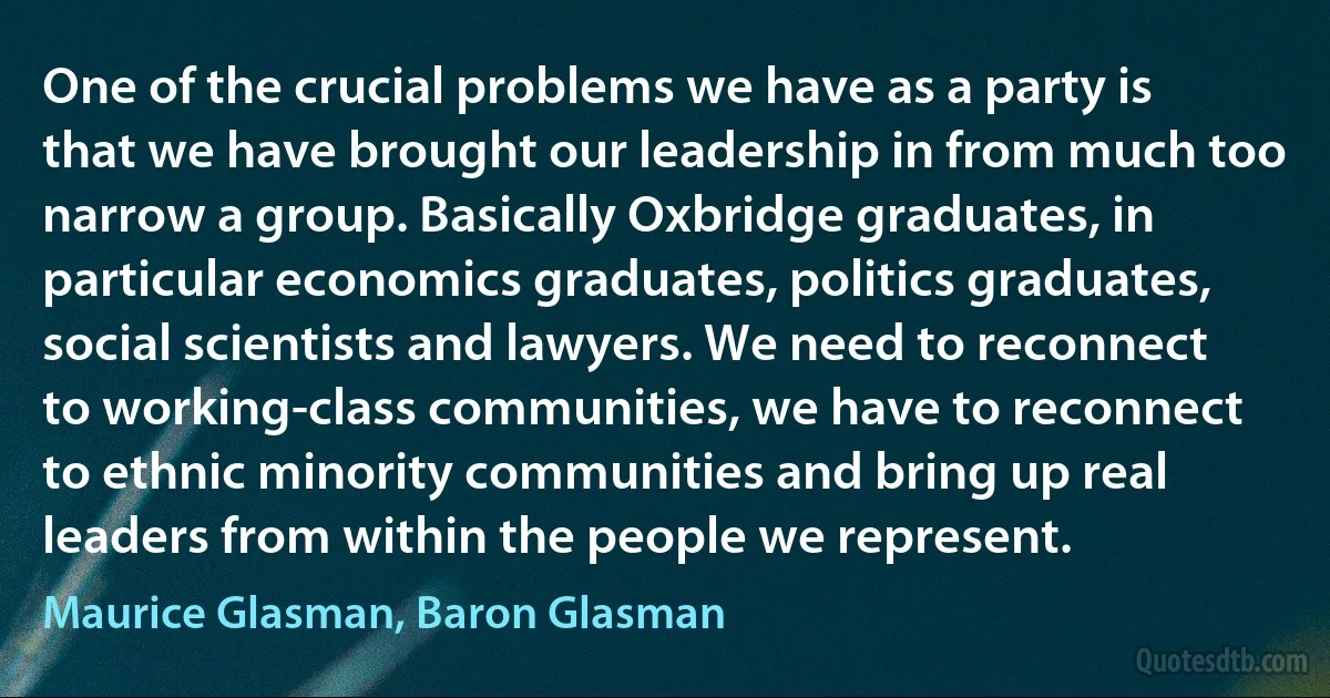 One of the crucial problems we have as a party is that we have brought our leadership in from much too narrow a group. Basically Oxbridge graduates, in particular economics graduates, politics graduates, social scientists and lawyers. We need to reconnect to working-class communities, we have to reconnect to ethnic minority communities and bring up real leaders from within the people we represent. (Maurice Glasman, Baron Glasman)