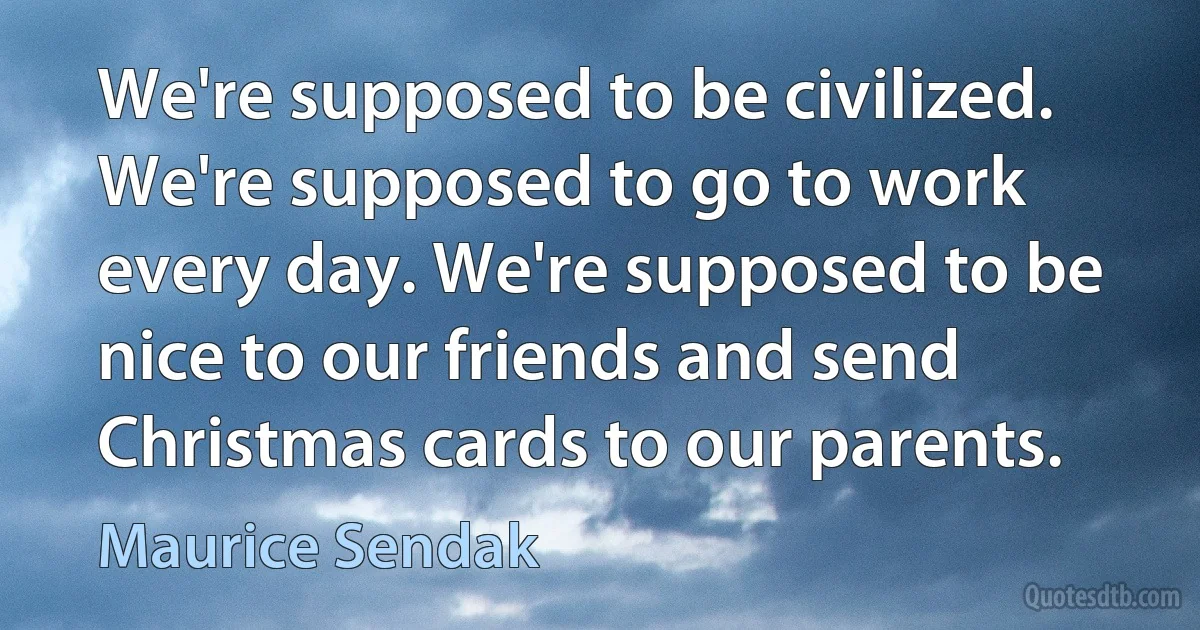 We're supposed to be civilized. We're supposed to go to work every day. We're supposed to be nice to our friends and send Christmas cards to our parents. (Maurice Sendak)