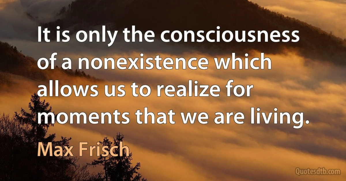 It is only the consciousness of a nonexistence which allows us to realize for moments that we are living. (Max Frisch)