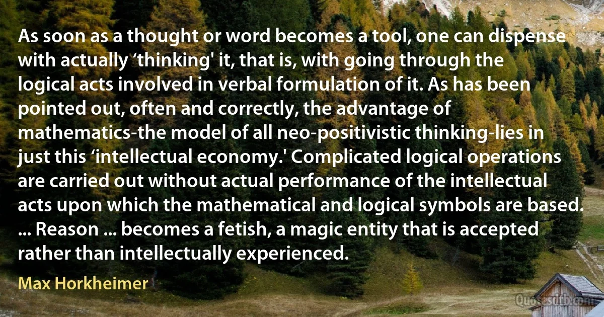 As soon as a thought or word becomes a tool, one can dispense with actually ‘thinking' it, that is, with going through the logical acts involved in verbal formulation of it. As has been pointed out, often and correctly, the advantage of mathematics-the model of all neo-positivistic thinking-lies in just this ‘intellectual economy.' Complicated logical operations are carried out without actual performance of the intellectual acts upon which the mathematical and logical symbols are based. ... Reason ... becomes a fetish, a magic entity that is accepted rather than intellectually experienced. (Max Horkheimer)