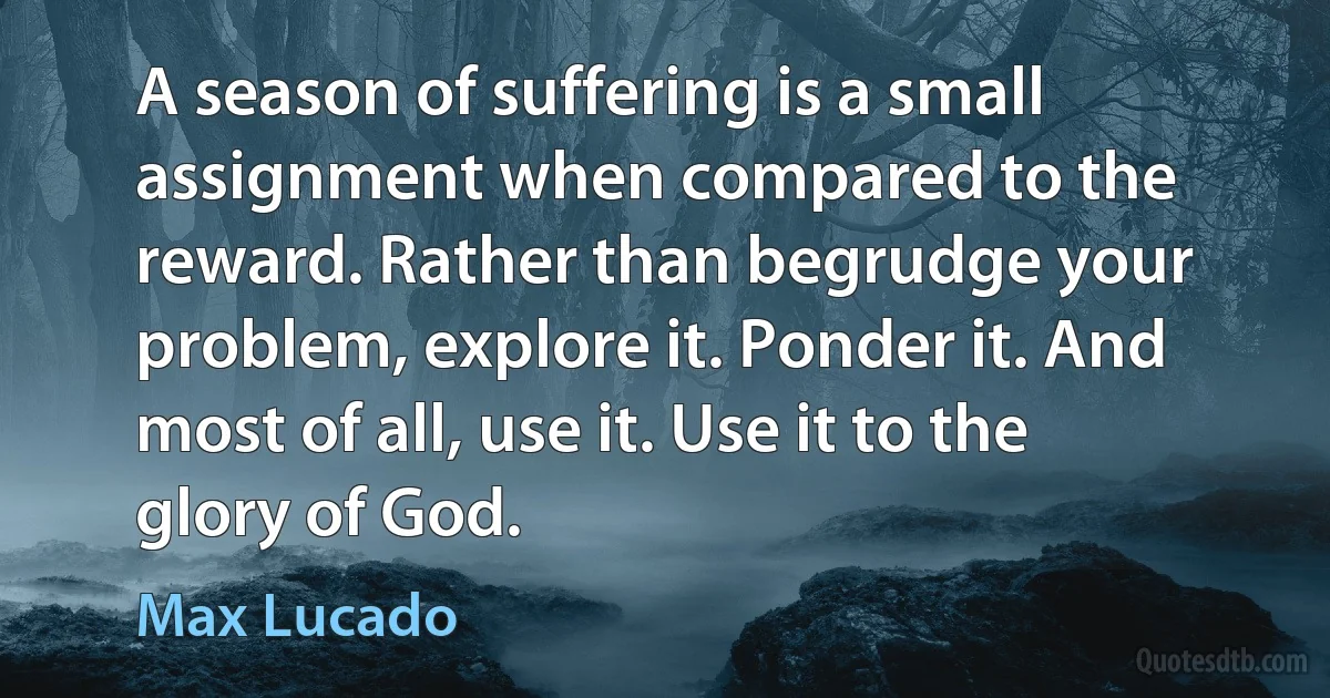 A season of suffering is a small assignment when compared to the reward. Rather than begrudge your problem, explore it. Ponder it. And most of all, use it. Use it to the glory of God. (Max Lucado)