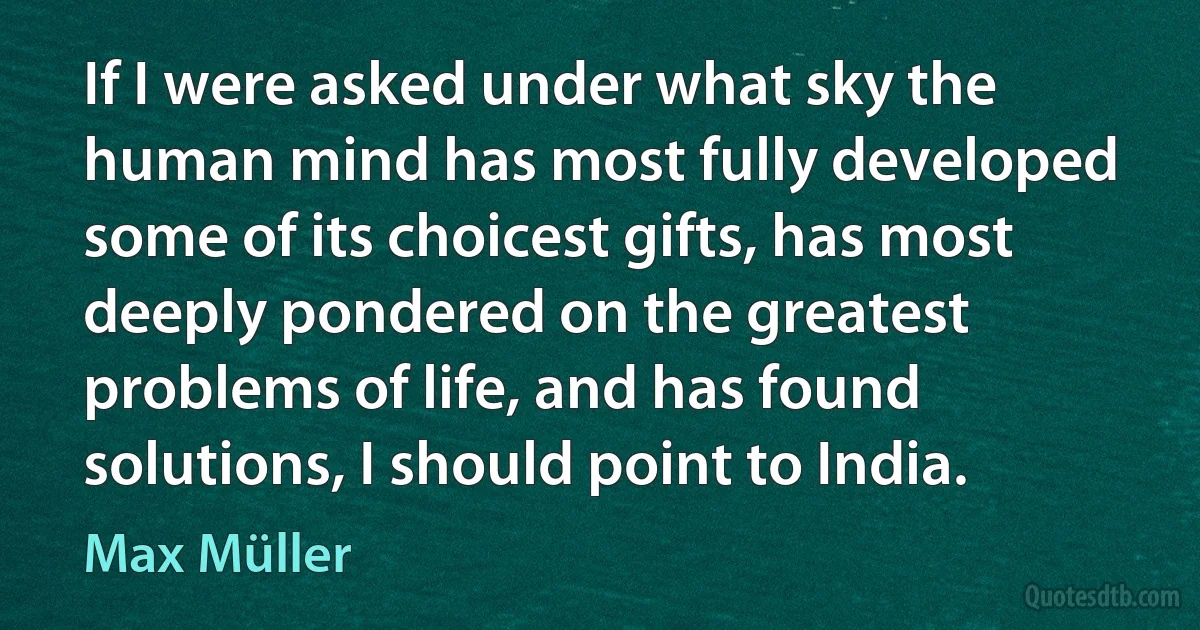 If I were asked under what sky the human mind has most fully developed some of its choicest gifts, has most deeply pondered on the greatest problems of life, and has found solutions, I should point to India. (Max Müller)