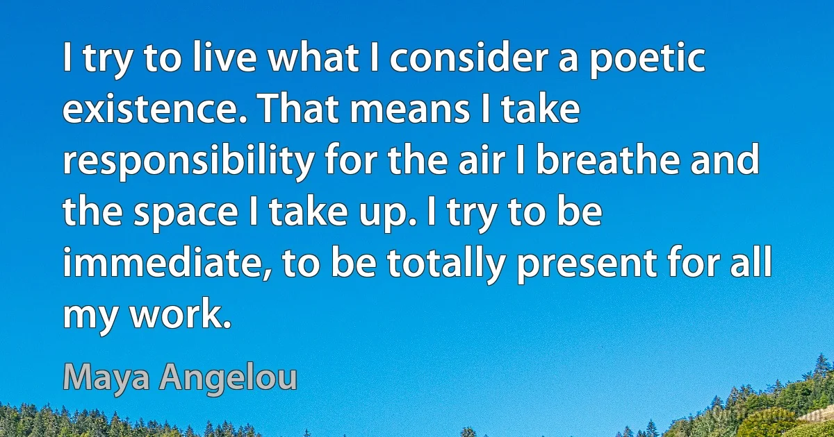 I try to live what I consider a poetic existence. That means I take responsibility for the air I breathe and the space I take up. I try to be immediate, to be totally present for all my work. (Maya Angelou)