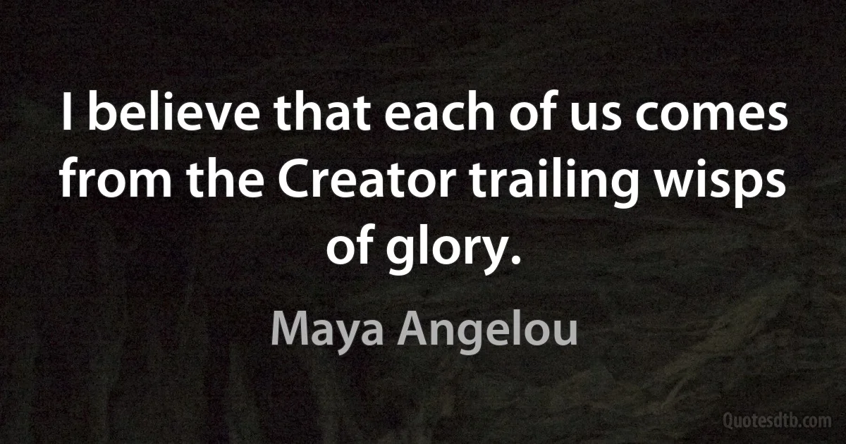 I believe that each of us comes from the Creator trailing wisps of glory. (Maya Angelou)