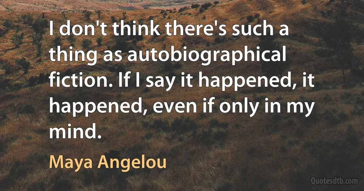 I don't think there's such a thing as autobiographical fiction. If I say it happened, it happened, even if only in my mind. (Maya Angelou)