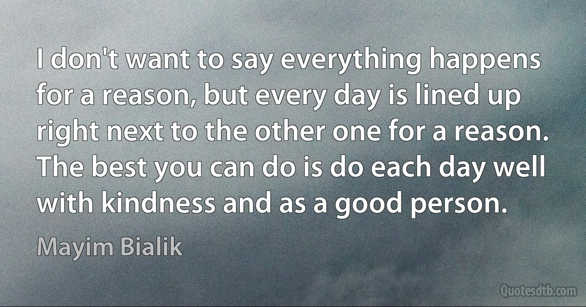 I don't want to say everything happens for a reason, but every day is lined up right next to the other one for a reason. The best you can do is do each day well with kindness and as a good person. (Mayim Bialik)