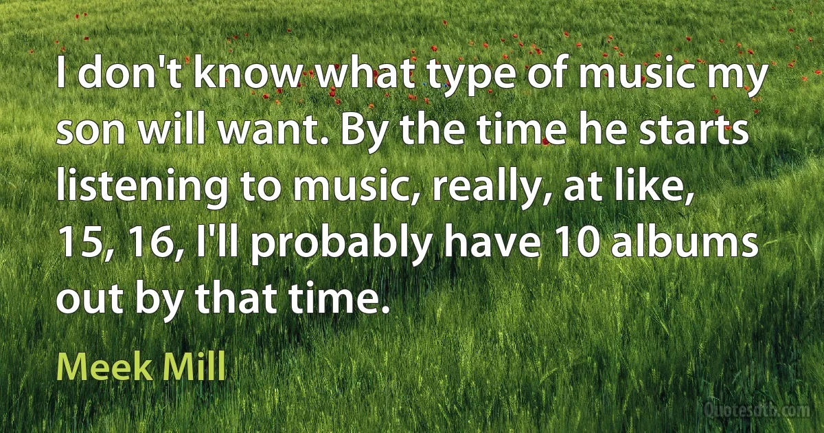 I don't know what type of music my son will want. By the time he starts listening to music, really, at like, 15, 16, I'll probably have 10 albums out by that time. (Meek Mill)