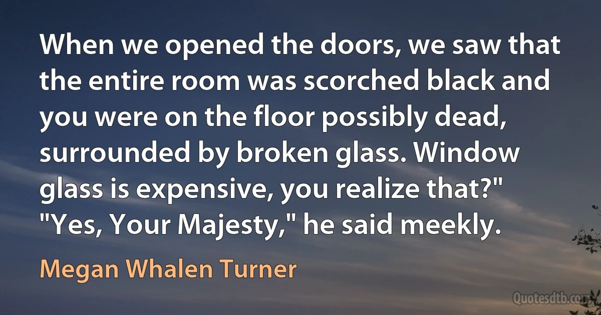 When we opened the doors, we saw that the entire room was scorched black and you were on the floor possibly dead, surrounded by broken glass. Window glass is expensive, you realize that?"
"Yes, Your Majesty," he said meekly. (Megan Whalen Turner)