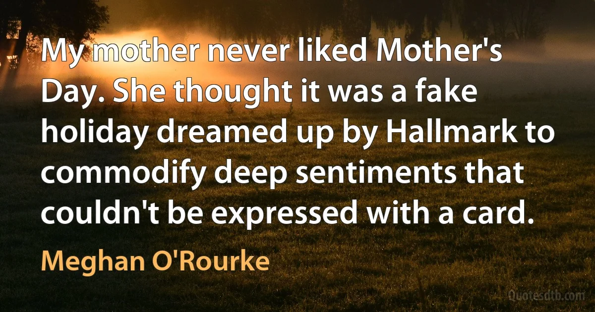 My mother never liked Mother's Day. She thought it was a fake holiday dreamed up by Hallmark to commodify deep sentiments that couldn't be expressed with a card. (Meghan O'Rourke)