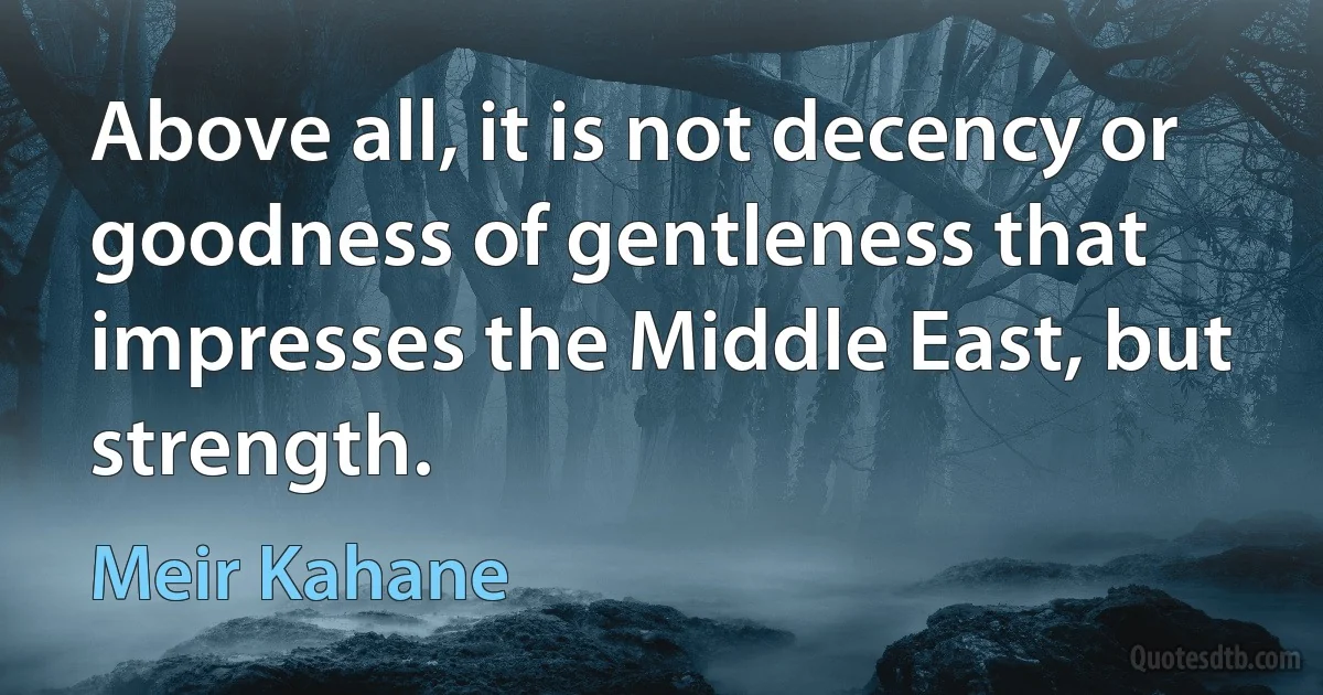 Above all, it is not decency or goodness of gentleness that impresses the Middle East, but strength. (Meir Kahane)