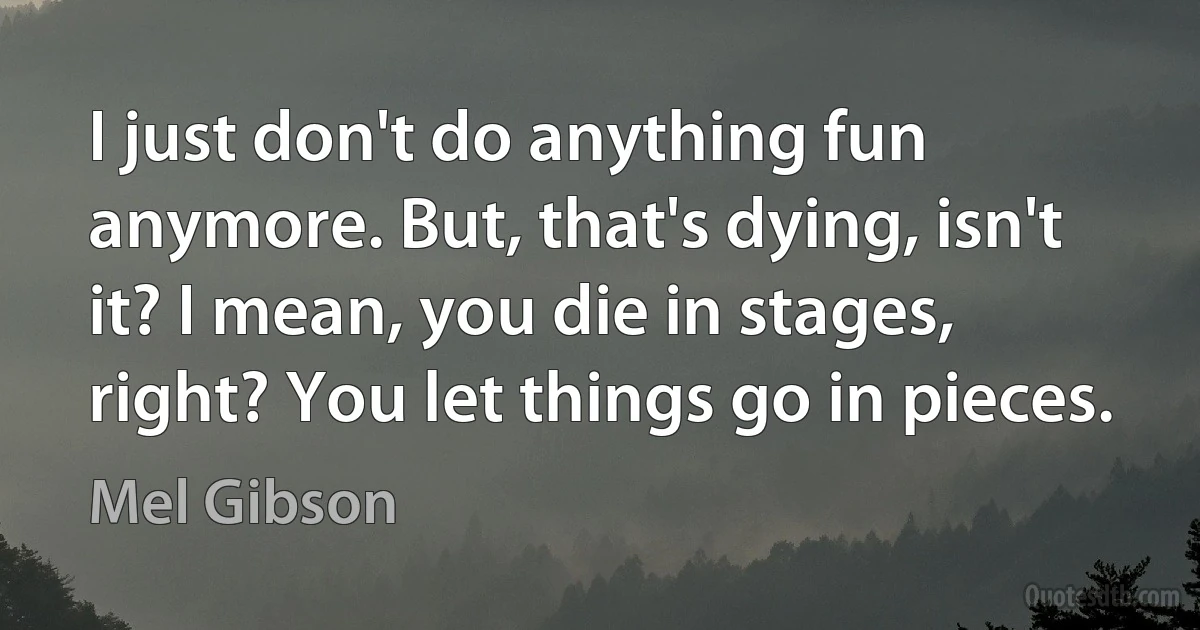 I just don't do anything fun anymore. But, that's dying, isn't it? I mean, you die in stages, right? You let things go in pieces. (Mel Gibson)