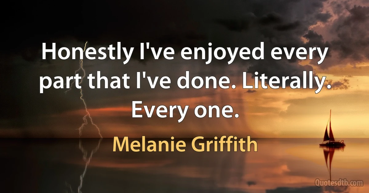 Honestly I've enjoyed every part that I've done. Literally. Every one. (Melanie Griffith)