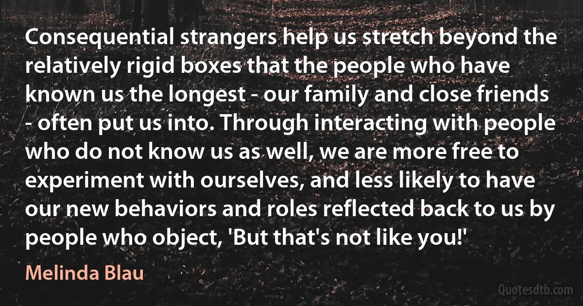 Consequential strangers help us stretch beyond the relatively rigid boxes that the people who have known us the longest - our family and close friends - often put us into. Through interacting with people who do not know us as well, we are more free to experiment with ourselves, and less likely to have our new behaviors and roles reflected back to us by people who object, 'But that's not like you!' (Melinda Blau)