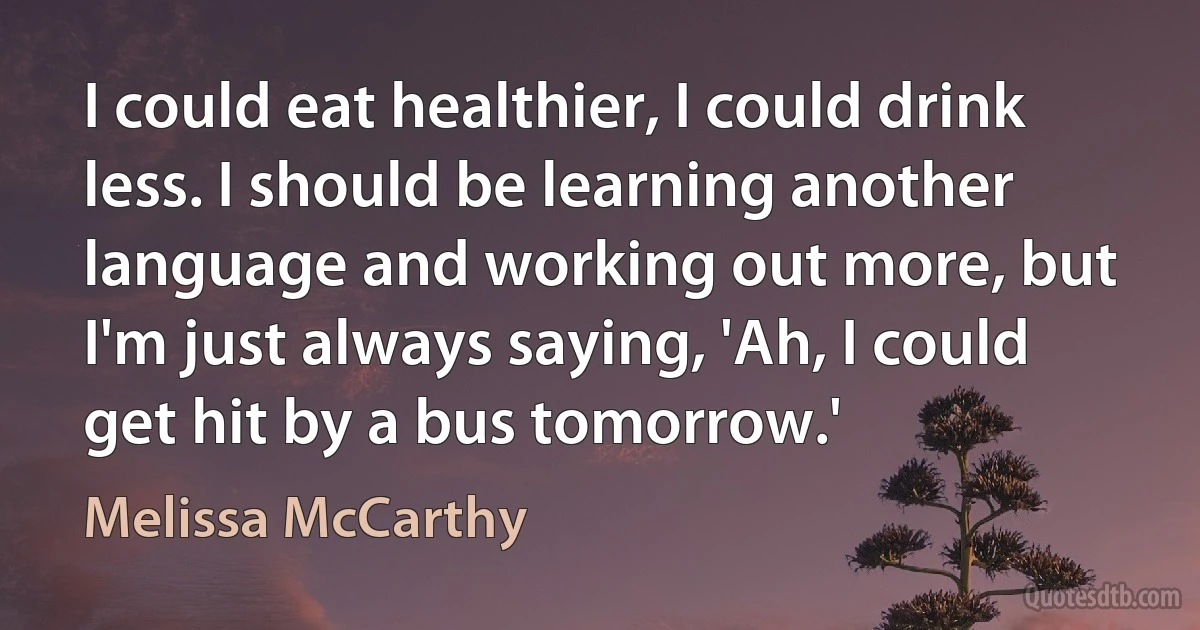 I could eat healthier, I could drink less. I should be learning another language and working out more, but I'm just always saying, 'Ah, I could get hit by a bus tomorrow.' (Melissa McCarthy)