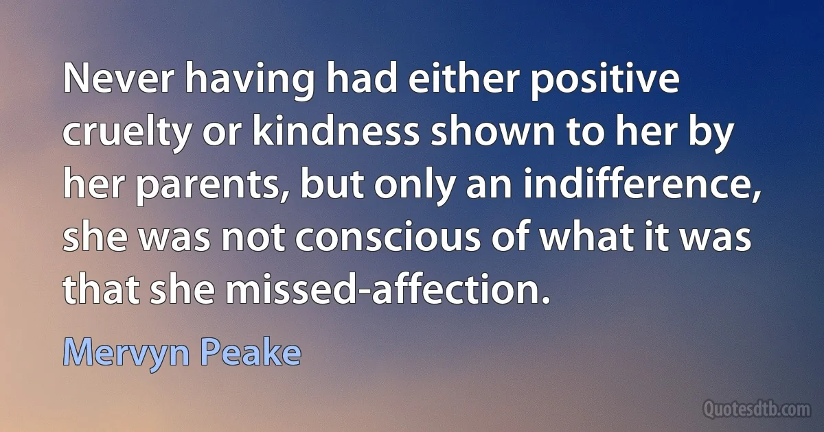 Never having had either positive cruelty or kindness shown to her by her parents, but only an indifference, she was not conscious of what it was that she missed-affection. (Mervyn Peake)