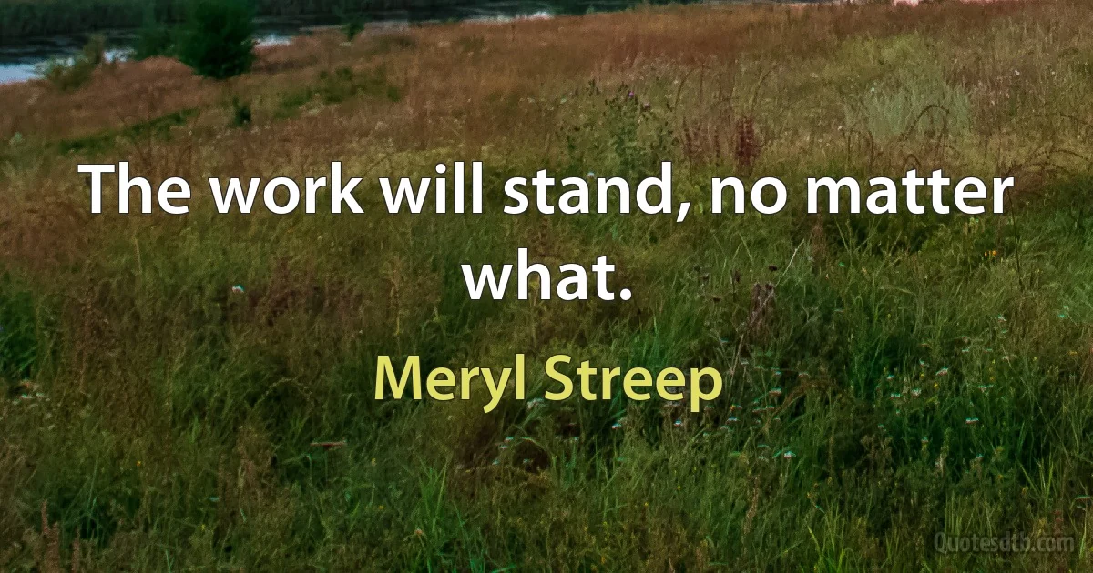 The work will stand, no matter what. (Meryl Streep)