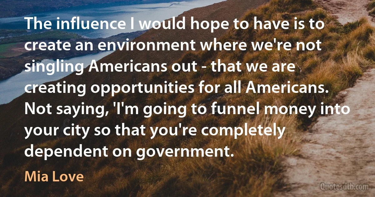 The influence I would hope to have is to create an environment where we're not singling Americans out - that we are creating opportunities for all Americans. Not saying, 'I'm going to funnel money into your city so that you're completely dependent on government. (Mia Love)